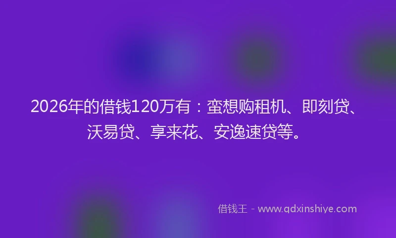 2026年的借钱120万有：蛮想购租机、即刻贷、沃易贷、享来花、安逸速贷等。