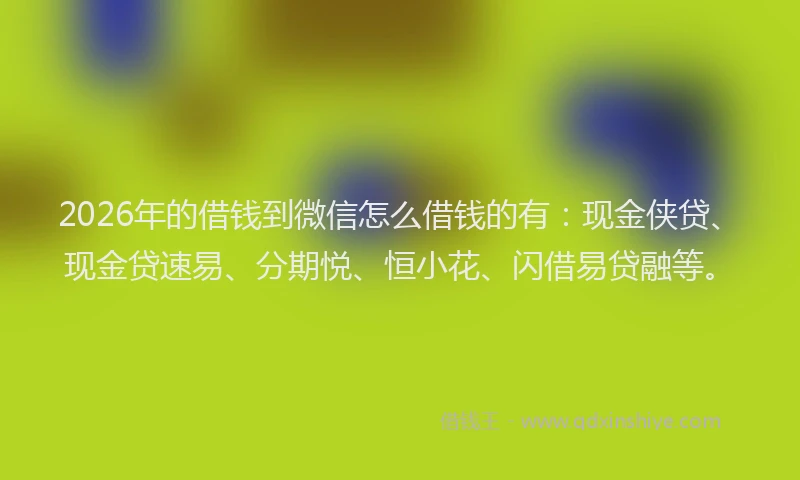 2026年的借钱到微信怎么借钱的有：现金侠贷、现金贷速易、分期悦、恒小花、闪借易贷融等。
