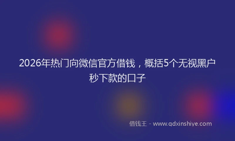 2026年热门向微信官方借钱，概括5个无视黑户秒下款的口子