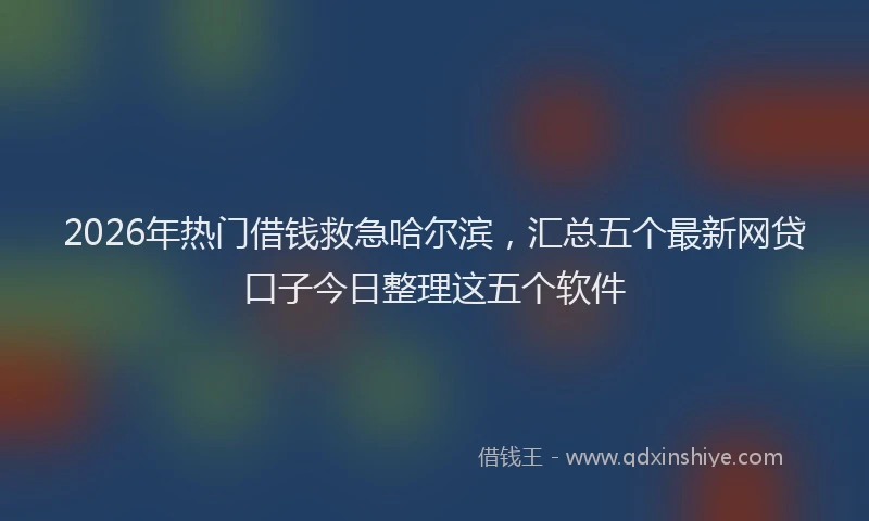 2026年热门借钱救急哈尔滨，汇总五个最新网贷口子今日整理这五个软件