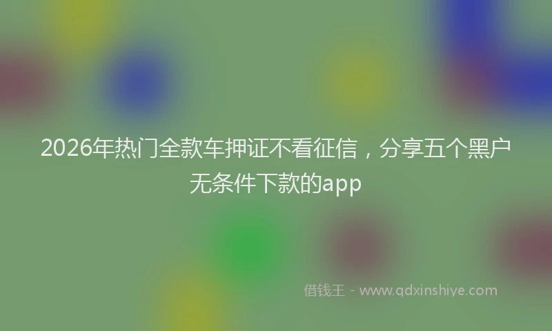 2026年热门全款车押证不看征信，分享五个黑户无条件下款的app