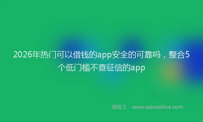 2026年热门可以借钱的app安全的可靠吗，整合5个低门槛不查征信的app
