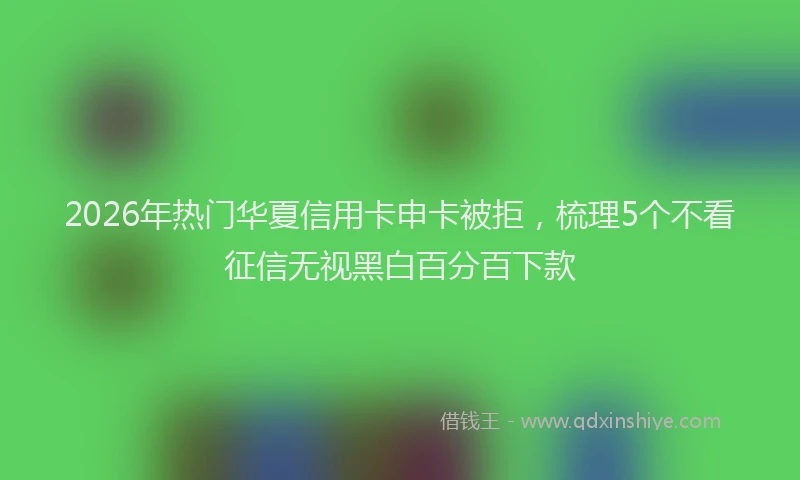 2026年热门华夏信用卡申卡被拒，梳理5个不看征信无视黑白百分百下款