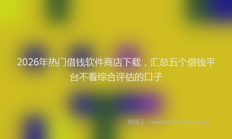 2026年热门借钱软件商店下载，汇总五个借钱平台不看综合评估的口子