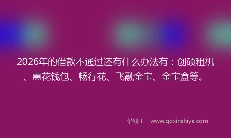 2026年的借款不通过还有什么办法有：创硕租机、惠花钱包、畅行花、飞融金宝、金宝盒等。