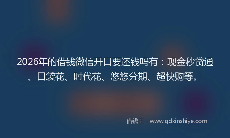 2026年的借钱微信开口要还钱吗有：现金秒贷通、口袋花、时代花、悠悠分期、超快购等。