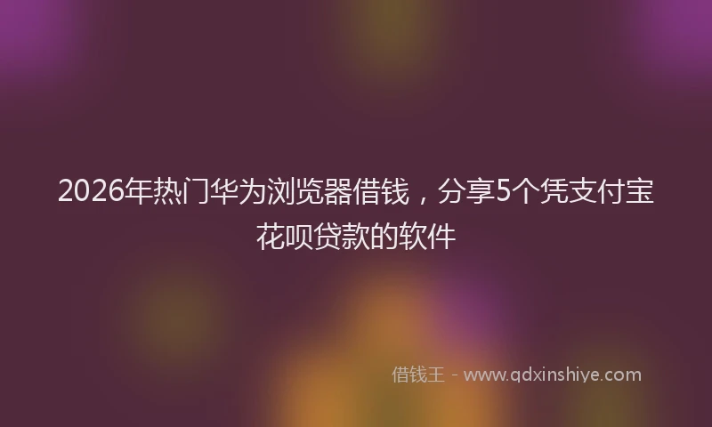 2026年热门华为浏览器借钱，分享5个凭支付宝花呗贷款的软件