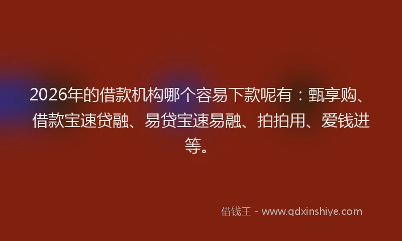 2026年的借款机构哪个容易下款呢有：甄享购、借款宝速贷融、易贷宝速易融、拍拍用、爱钱进等。