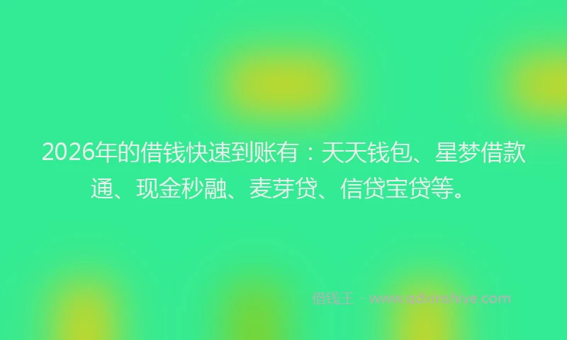2026年的借钱快速到账有：天天钱包、星梦借款通、现金秒融、麦芽贷、信贷宝贷等。