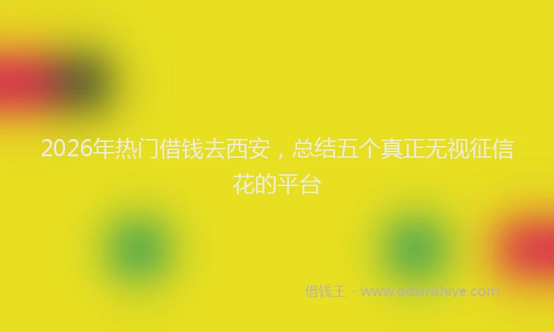 2026年热门借钱去西安，总结五个真正无视征信花的平台