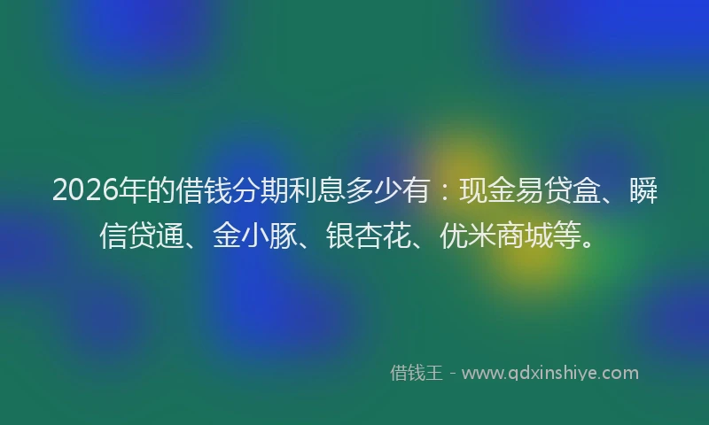 2026年的借钱分期利息多少有：现金易贷盒、瞬信贷通、金小豚、银杏花、优米商城等。