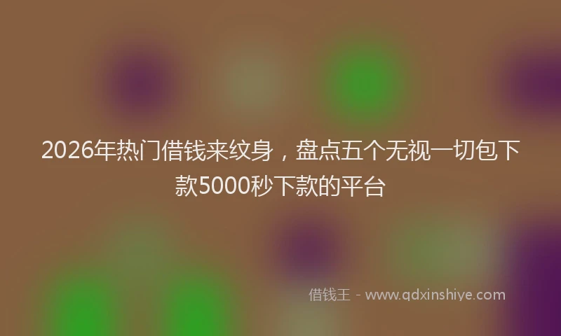 2026年热门借钱来纹身，盘点五个无视一切包下款5000秒下款的平台