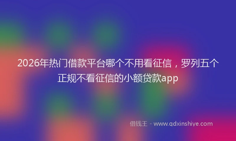 2026年热门借款平台哪个不用看征信，罗列五个正规不看征信的小额贷款app