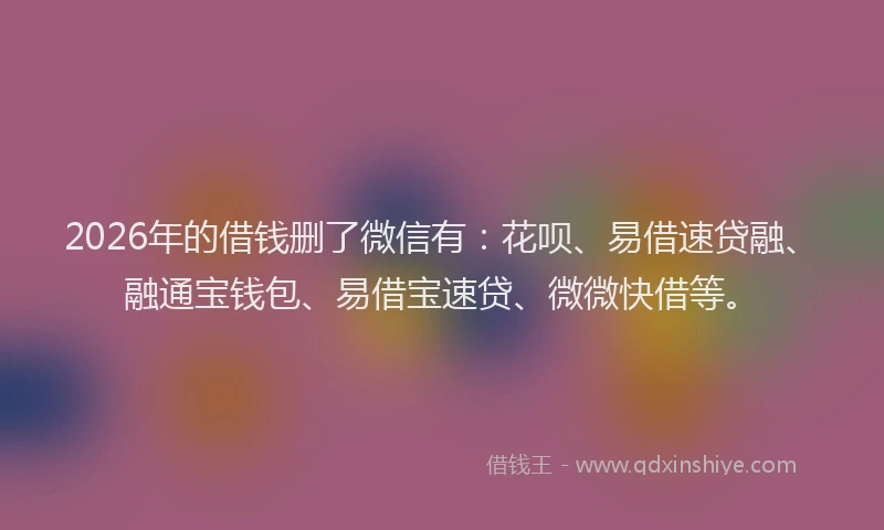2026年的借钱删了微信有：花呗、易借速贷融、融通宝钱包、易借宝速贷、微微快借等。