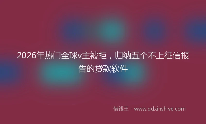 2026年热门全球v主被拒，归纳五个不上征信报告的贷款软件