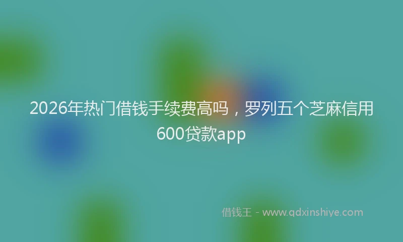 2026年热门借钱手续费高吗，罗列五个芝麻信用600贷款app