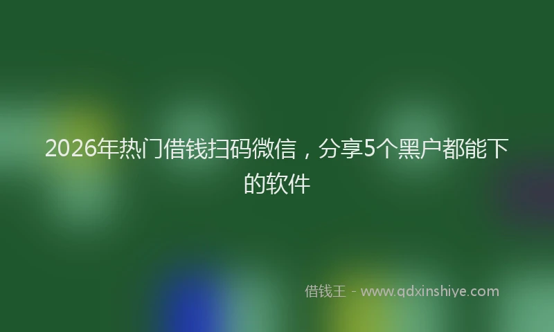 2026年热门借钱扫码微信，分享5个黑户都能下的软件
