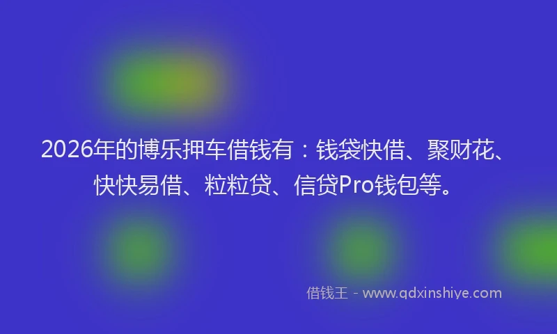 2026年的博乐押车借钱有：钱袋快借、聚财花、快快易借、粒粒贷、信贷Pro钱包等。
