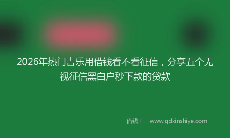 2026年热门吉乐用借钱看不看征信，分享五个无视征信黑白户秒下款的贷款