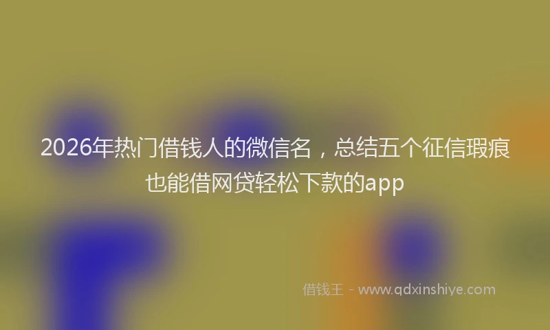 2026年热门借钱人的微信名，总结五个征信瑕疵也能借网贷轻松下款的app