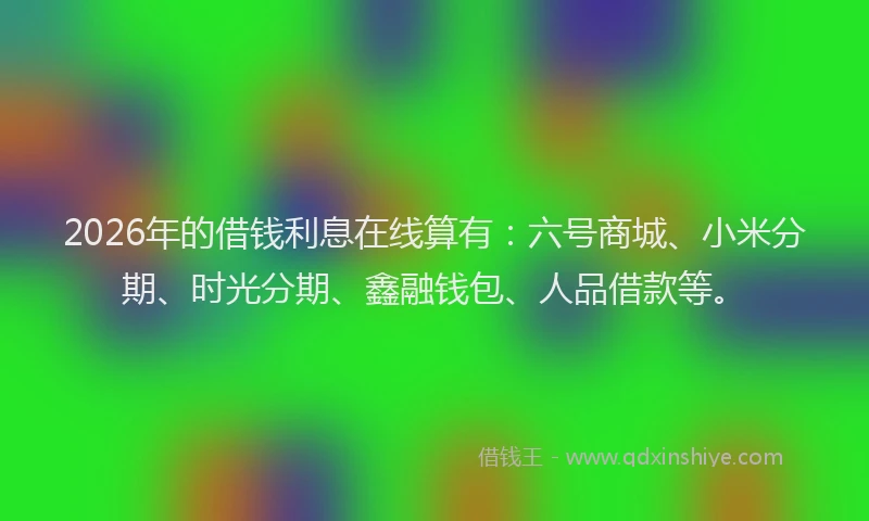 2026年的借钱利息在线算有：六号商城、小米分期、时光分期、鑫融钱包、人品借款等。