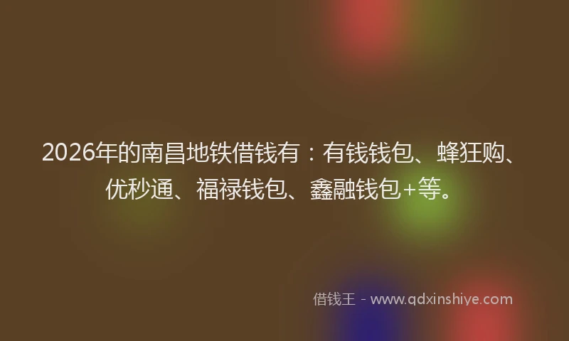 2026年的南昌地铁借钱有：有钱钱包、蜂狂购、优秒通、福禄钱包、鑫融钱包+等。