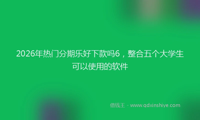 2026年热门分期乐好下款吗6，整合五个大学生可以使用的软件