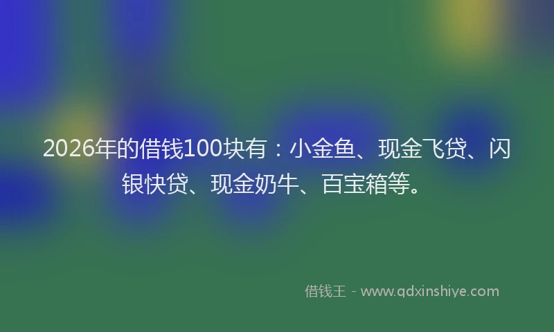 2026年的借钱100块有：小金鱼、现金飞贷、闪银快贷、现金奶牛、百宝箱等。