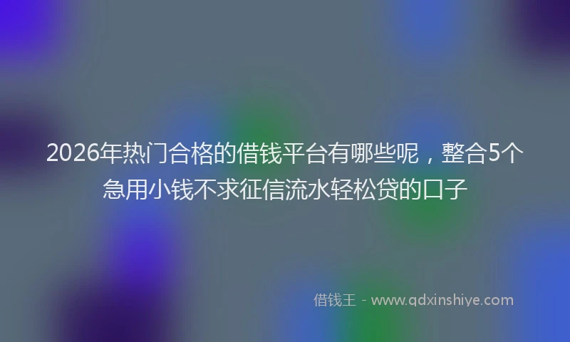 2026年热门合格的借钱平台有哪些呢，整合5个急用小钱不求征信流水轻松贷的口子