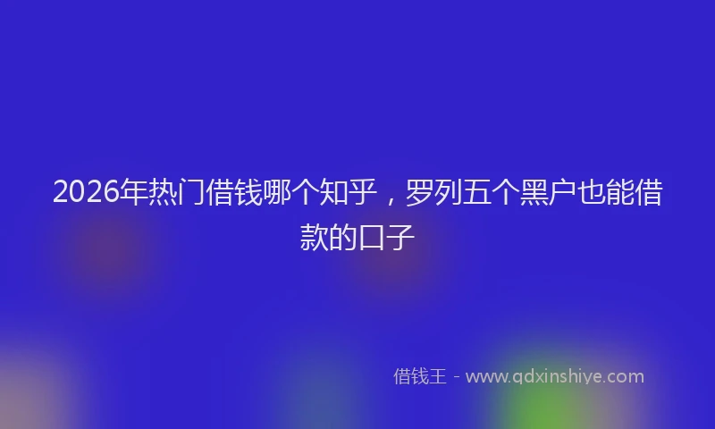 2026年热门借钱哪个知乎，罗列五个黑户也能借款的口子
