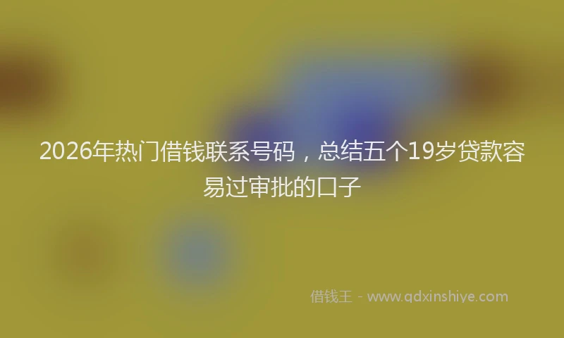 2026年热门借钱联系号码，总结五个19岁贷款容易过审批的口子