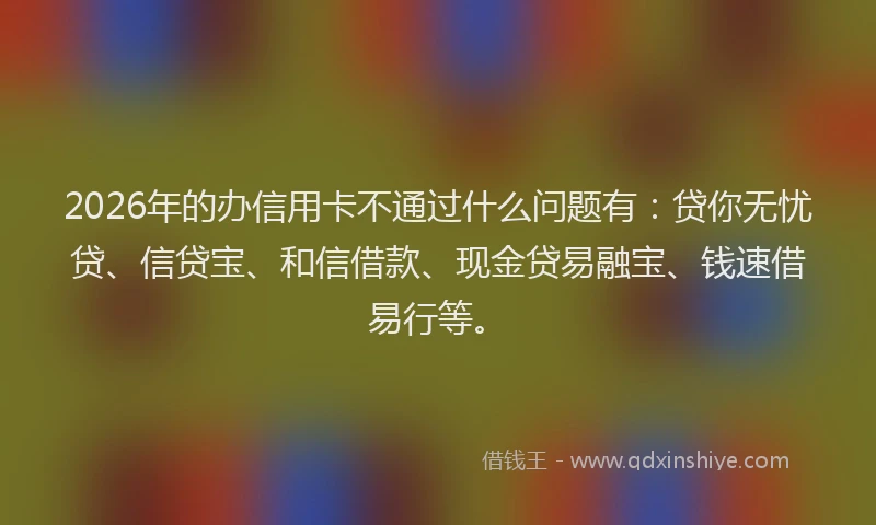2026年的办信用卡不通过什么问题有：贷你无忧贷、信贷宝、和信借款、现金贷易融宝、钱速借易行等。