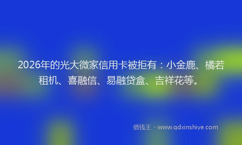 2026年的光大微家信用卡被拒有：小金鹿、橘若租机、喜融信、易融贷盒、吉祥花等。