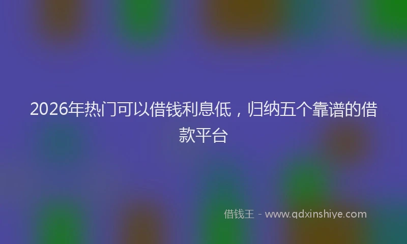 2026年热门可以借钱利息低，归纳五个靠谱的借款平台