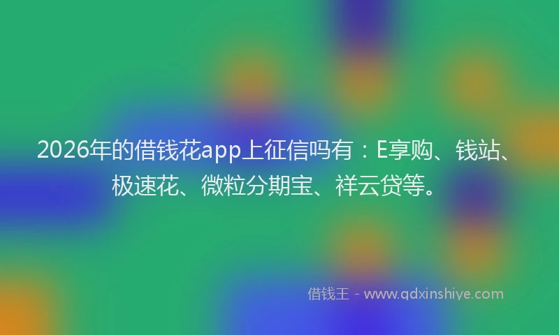 2026年的借钱花app上征信吗有：E享购、钱站、极速花、微粒分期宝、祥云贷等。