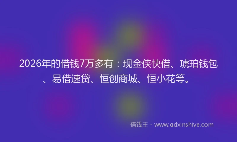 2026年的借钱7万多有：现金侠快借、琥珀钱包、易借速贷、恒创商城、恒小花等。