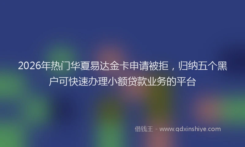 2026年热门华夏易达金卡申请被拒，归纳五个黑户可快速办理小额贷款业务的平台