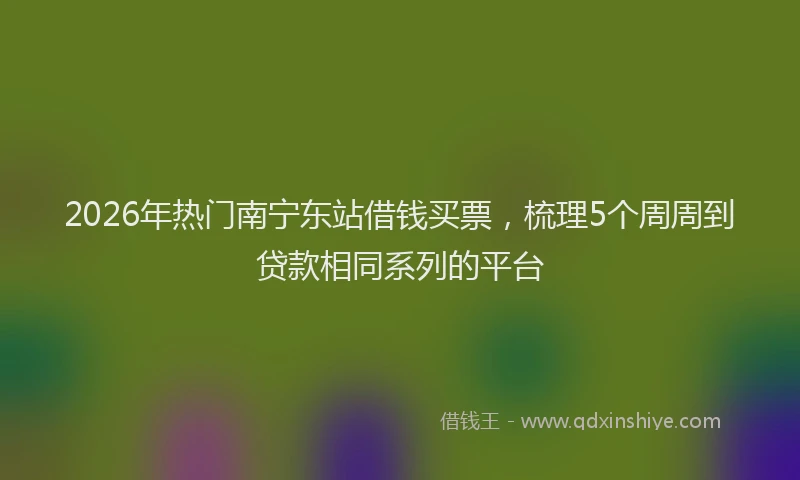 2026年热门南宁东站借钱买票，梳理5个周周到贷款相同系列的平台