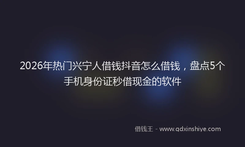 2026年热门兴宁人借钱抖音怎么借钱，盘点5个手机身份证秒借现金的软件