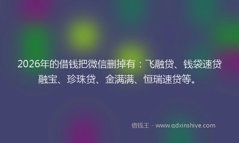 2026年的借钱把微信删掉有：飞融贷、钱袋速贷融宝、珍珠贷、金满满、恒瑞速贷等。