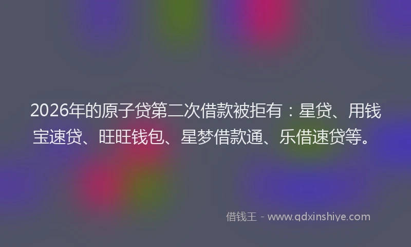 2026年的原子贷第二次借款被拒有：星贷、用钱宝速贷、旺旺钱包、星梦借款通、乐借速贷等。