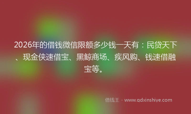 2026年的借钱微信限额多少钱一天有：民贷天下、现金侠速借宝、黑鲸商场、疾风购、钱速借融宝等。
