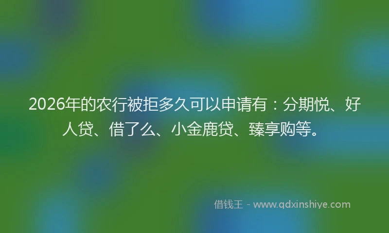 2026年的农行被拒多久可以申请有：分期悦、好人贷、借了么、小金鹿贷、臻享购等。