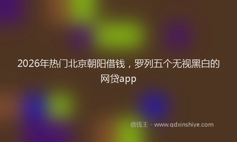2026年热门北京朝阳借钱，罗列五个无视黑白的网贷app