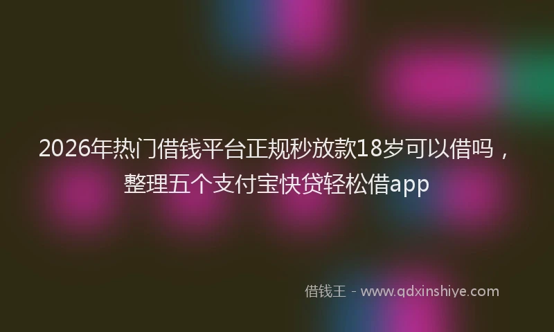 2026年热门借钱平台正规秒放款18岁可以借吗，整理五个支付宝快贷轻松借app