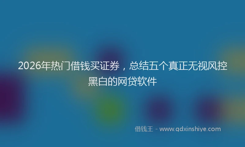 2026年热门借钱买证券，总结五个真正无视风控黑白的网贷软件