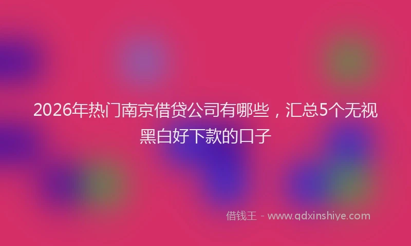 2026年热门南京借贷公司有哪些，汇总5个无视黑白好下款的口子