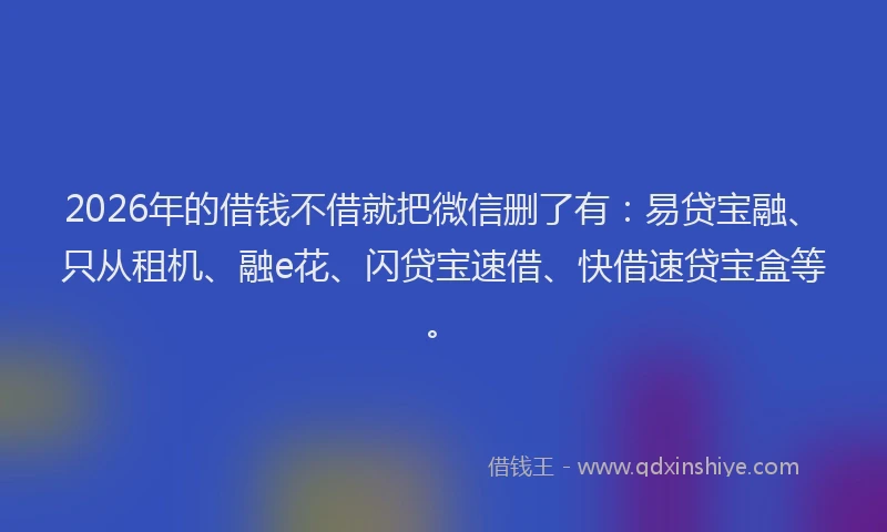 2026年的借钱不借就把微信删了有：易贷宝融、只从租机、融e花、闪贷宝速借、快借速贷宝盒等。