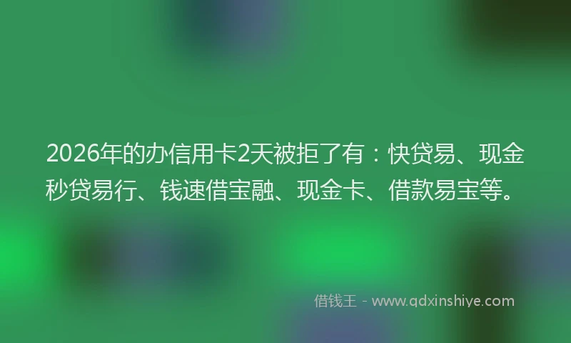 2026年的办信用卡2天被拒了有：快贷易、现金秒贷易行、钱速借宝融、现金卡、借款易宝等。