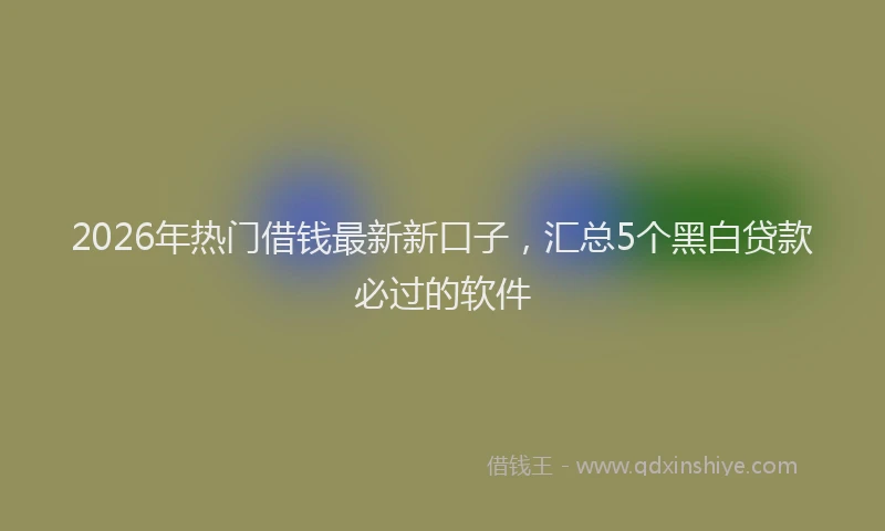 2026年热门借钱最新新口子，汇总5个黑白贷款必过的软件